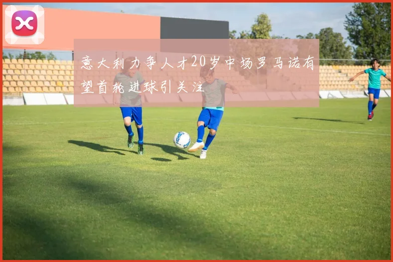 意大利力争人才20岁中场罗马诺有望首轮进球引关注