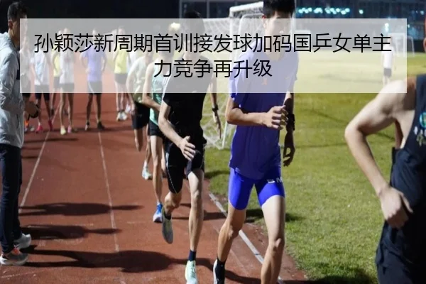 孙颖莎新周期首训接发球加码国乒女单主力竞争再升级