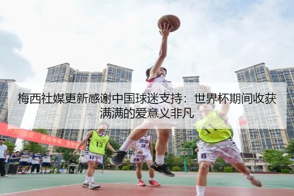 梅西社媒更新感谢中国球迷支持：世界杯期间收获满满的爱意义非凡
