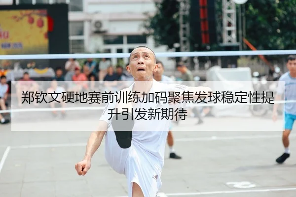 郑钦文硬地赛前训练加码聚焦发球稳定性提升引发新期待